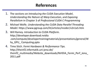 References
1. The sections on Introducing the CUDA Execution Model,
Understanding the Nature of Warp Execution, and Exposing
Parallelism in Chapter 3 of Professional CUDA C Programming
2. Michael Wolfe. Understanding the CUDA Data Parallel Threading
Model. https://www.pgroup.com/lit/articles/insider/v2n1a5.htm
3. Will Ramey. Introduction to CUDA Platform.
http://developer.download.nvidia
.com/compute/developertrainingmaterials/presentations/general/W
hy_GPU_ Computing.pptx
4. Timo Stich. Fermi Hardware & Performance Tips.
http://theinf2.informatik.uni-jena.de/
theinf2_multimedia/Website_downloads/NVIDIA_Fermi_Perf_Jena_
2011.pdf
48
 