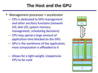 The Host and the GPU
• Management processor + accelerator
– CPU is dedicated to GPU management
and other ancillary functions (network
I/O, disk I/O, system memory
management, scheduling decisions)
– CPU may spend a large amount of
application time blocked on the GPU
– GPU is the workhorse of the application,
most computation is offloaded to it
– Allows for a light-weight, inexpensive
CPU to be used
61
PCIe
Bus
 