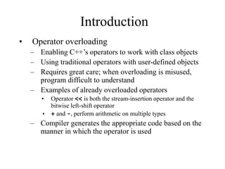 Introduction
• Operator overloading
– Enabling C++’s operators to work with class objects
– Using traditional operators with user-defined objects
– Requires great care; when overloading is misused,
program difficult to understand
– Examples of already overloaded operators
• Operator << is both the stream-insertion operator and the
bitwise left-shift operator
• + and -, perform arithmetic on multiple types
– Compiler generates the appropriate code based on the
manner in which the operator is used
 