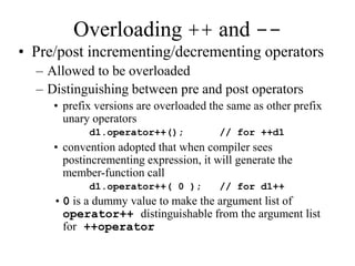 Overloading ++ and --
• Pre/post incrementing/decrementing operators
– Allowed to be overloaded
– Distinguishing between pre and post operators
• prefix versions are overloaded the same as other prefix
unary operators
d1.operator++(); // for ++d1
• convention adopted that when compiler sees
postincrementing expression, it will generate the
member-function call
d1.operator++( 0 ); // for d1++
•0 is a dummy value to make the argument list of
operator++ distinguishable from the argument list
for ++operator
 