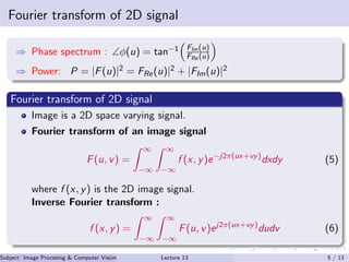Fourier transform of 2D signal
⇒ Phase spectrum : ∠φ(u) = tan−1 FIm(u)
FRe (u)
⇒ Power: P = |F(u)|2 = FRe(u)|2 + |FIm(u)|2
Fourier transform of 2D signal
Image is a 2D space varying signal.
Fourier transform of an image signal
F(u, v) =
∞
−∞
∞
−∞
f (x, y)e−j2π(ux+vy)
dxdy (5)
where f (x, y) is the 2D image signal.
Inverse Fourier transform :
f (x, y) =
∞
−∞
∞
−∞
F(u, v)ej2π(ux+vy)
dudv (6)
Subject: Image Procesing & Computer Vision Dr. Varun Kumar (IIIT Surat)Lecture 13 5 / 13
 
