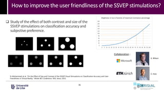 How to improve the user friendliness of the SSVEP stimulations?
36
Collaboration :
A. Wilson
C. Holz
Si-Mohammed, et al. "On the Effect of Size and Contrast of the SSVEP Visual Stimuations on Classification Accuracy and User-
Friendliness in Virtual Reality." Winter BCI Conference. IEEE, Seoul, 2023.
 