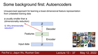 Fei-Fei Li, Jiajun Wu, Ruohan Gao Lecture 13 - May 12, 2022
Some background first: Autoencoders
37
Input data
Features
Unsupervised approach for learning a lower-dimensional feature representation
from unlabeled training data
z usually smaller than x
(dimensionality reduction)
Q: Why dimensionality
reduction?
Decoder
Encoder
 