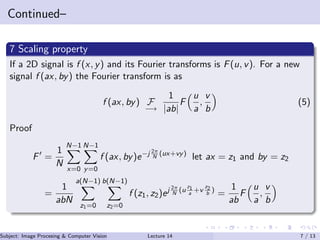 Continued–
7 Scaling property
If a 2D signal is f (x, y) and its Fourier transforms is F(u, v). For a new
signal f (ax, by) the Fourier transform is as
f (ax, by) F
−→
1
|ab|
F
u
a
,
v
b
(5)
Proof
F =
1
N
N−1
x=0
N−1
y=0
f (ax, by)e−j 2π
N
(ux+vy)
let ax = z1 and by = z2
=
1
abN
a(N−1)
z1=0
b(N−1)
z2=0
f (z1, z2)ej 2π
N
(u
z1
a
+v
z2
b
)
=
1
ab
F
u
a
,
v
b
Subject: Image Procesing & Computer Vision Dr. Varun Kumar (IIIT Surat)Lecture 14 7 / 13
 