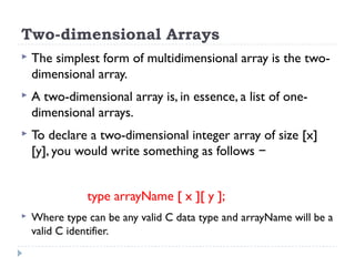 Two-dimensional Arrays
 The simplest form of multidimensional array is the two-
dimensional array.
 A two-dimensional array is, in essence, a list of one-
dimensional arrays.
 To declare a two-dimensional integer array of size [x]
[y], you would write something as follows −
type arrayName [ x ][ y ];
 Where type can be any valid C data type and arrayName will be a
valid C identifier.
 