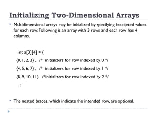 Initializing Two-Dimensional Arrays
 Multidimensional arrays may be initialized by specifying bracketed values
for each row. Following is an array with 3 rows and each row has 4
columns.
int a[3][4] = {
{0, 1, 2, 3} , /* initializers for row indexed by 0 */
{4, 5, 6, 7} , /* initializers for row indexed by 1 */
{8, 9, 10, 11} /*initializers for row indexed by 2 */
};
 The nested braces, which indicate the intended row, are optional.
 