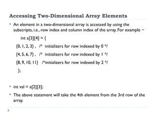 Accessing Two-Dimensional Array Elements
 An element in a two-dimensional array is accessed by using the
subscripts, i.e., row index and column index of the array. For example −
int a[3][4] = {
{0, 1, 2, 3} , /* initializers for row indexed by 0 */
{4, 5, 6, 7} , /* initializers for row indexed by 1 */
{8, 9, 10, 11} /*initializers for row indexed by 2 */
};
 int val = a[2][3];
 The above statement will take the 4th element from the 3rd row of the
array.
 
