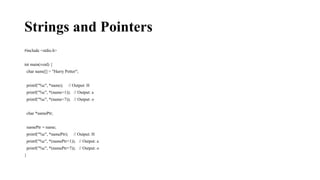 Strings and Pointers
#include <stdio.h>
int main(void) {
char name[] = "Harry Potter";
printf("%c", *name); // Output: H
printf("%c", *(name+1)); // Output: a
printf("%c", *(name+7)); // Output: o
char *namePtr;
namePtr = name;
printf("%c", *namePtr); // Output: H
printf("%c", *(namePtr+1)); // Output: a
printf("%c", *(namePtr+7)); // Output: o
}
 