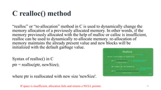 C realloc() method
“realloc” or “re-allocation” method in C is used to dynamically change the
memory allocation of a previously allocated memory. In other words, if the
memory previously allocated with the help of malloc or calloc is insufficient,
realloc can be used to dynamically re-allocate memory. re-allocation of
memory maintains the already present value and new blocks will be
initialized with the default garbage value.
Syntax of realloc() in C
ptr = realloc(ptr, newSize);
where ptr is reallocated with new size 'newSize'.
26
If space is insufficient, allocation fails and returns a NULL pointer.
 