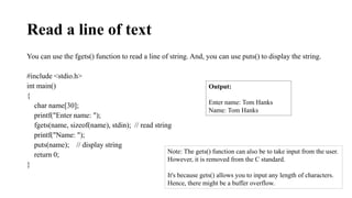 Read a line of text
You can use the fgets() function to read a line of string. And, you can use puts() to display the string.
#include <stdio.h>
int main()
{
char name[30];
printf("Enter name: ");
fgets(name, sizeof(name), stdin); // read string
printf("Name: ");
puts(name); // display string
return 0;
}
Output:
Enter name: Tom Hanks
Name: Tom Hanks
Note: The gets() function can also be to take input from the user.
However, it is removed from the C standard.
It's because gets() allows you to input any length of characters.
Hence, there might be a buffer overflow.
 