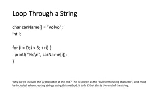 Loop Through a String
char carName[] = "Volvo";
int i;
for (i = 0; i < 5; ++i) {
printf("%cn", carName[i]);
}
Why do we include the 0 character at the end? This is known as the "null terminating character", and must
be included when creating strings using this method. It tells C that this is the end of the string.
 