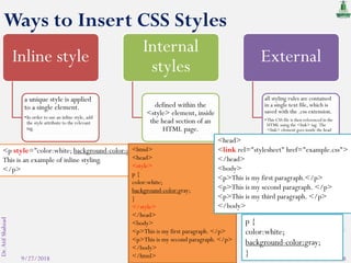 9/27/2018
Dr.AtifShahzad
8
Inline style
a unique style is applied
to a single element.
•In order to use an inline style, add
the style attribute to the relevant
tag.
Internal
styles
defined within the
<style> element, inside
the head section of an
HTML page.
External
all styling rules are contained
in a single text file, which is
saved with the .css extension.
•This CSS file is then referenced in the
HTML using the <link> tag. The
<link> element goes inside the head
section.
<p style="color:white; background-color:gray;">
This is an example of inline styling.
</p>
<html>
<head>
<style>
p {
color:white;
background-color:gray;
}
</style>
</head>
<body>
<p>This is my first paragraph. </p>
<p>This is my second paragraph. </p>
</body>
</html>
<head>
<link rel="stylesheet" href="example.css">
</head>
<body>
<p>This is my first paragraph.</p>
<p>This is my second paragraph. </p>
<p>This is my third paragraph. </p>
</body>
p {
color:white;
background-color:gray;
}
Ways to Insert CSS Styles
 