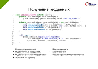 Получение геоданных
Хорошее приложение
Отдает точные координаты
Отдает актуальные координаты
Экономит батарейку
Как это сделать
Кэширование
Работа с разными провайдерами
1 class LocationActivity extends Activity {
2 private LocationManager locationManager =
3 (LocationManager) getSystemService(Context.LOCATION_SERVICE);
4
5 private LocationListener locationListener = new LocationListener() {
6 void onLocationChanged(Location location) {//крординаты}
7 void onStatusChanged(String provider, int status, Bundle extras) {}
8 void onProviderEnabled(String provider) {}
9 void onProviderDisabled(String provider) {}
10 };
11
12 void request() {
13 locationManager.requestLocationUpdates(
14 LocationManager.NETWORK_PROVIDER, 0, 0, locationListener);
15 //provider, minTime, minDistance, listener
16 }
17 }
 