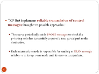 52
 TCP-BuS implements reliable transmission of control
messages through two possible approaches:
 The source periodically sends PROBE messages to check if a
privoting node has successfully acquired a new partial path to the
destination.
 Each intermediate node is responsible for sending an ERSN message
reliably to to its upstream node until it receives data packets.
 