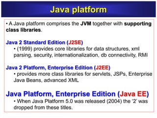 • A Java platform comprises the JVM together with supporting
class libraries.
Java 2 Standard Edition (J2SE)
• (1999) provides core libraries for data structures, xml
parsing, security, internationalization, db connectivity, RMI
Java 2 Platform, Enterprise Edition (J2EE)
• provides more class libraries for servlets, JSPs, Enterprise
Java Beans, advanced XML
Java Platform, Enterprise Edition (Java EE)
• When Java Platform 5.0 was released (2004) the ‘2’ was
dropped from these titles.
Java platform
 