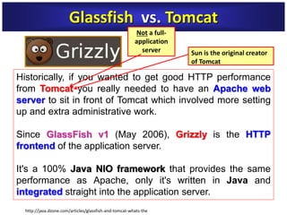 Historically, if you wanted to get good HTTP performance
from Tomcat you really needed to have an Apache web
server to sit in front of Tomcat which involved more setting
up and extra administrative work.
Since GlassFish v1 (May 2006), Grizzly is the HTTP
frontend of the application server.
It's a 100% Java NIO framework that provides the same
performance as Apache, only it's written in Java and
integrated straight into the application server.
Glassfish vs. Tomcat
Sun is the original creator
of Tomcat
http://java.dzone.com/articles/glassfish-and-tomcat-whats-the
Not a full-
application
server
 