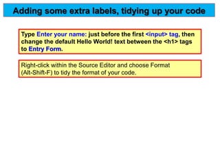 Type Enter your name: just before the first <input> tag, then
change the default Hello World! text between the <h1> tags
to Entry Form.
Adding some extra labels, tidying up your code
Right-click within the Source Editor and choose Format
(Alt-Shift-F) to tidy the format of your code.
 