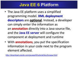 • The Java EE platform uses a simplified
programming model. XML deployment
descriptors are optional. Instead, a developer
can simply enter the information as
an annotation directly into a Java source file,
and the Java EE server will configure the
component at deployment and runtime
• With annotations, you put the specification
information in your code next to the program
element affected.
Java EE 6 Platform
http://download.oracle.com/javaee/6/tutorial/doc/bnaaw.html
 