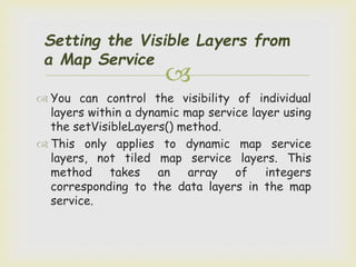 
Setting the Visible Layers from
a Map Service
 You can control the visibility of individual
layers within a dynamic map service layer using
the setVisibleLayers() method.
 This only applies to dynamic map service
layers, not tiled map service layers. This
method takes an array of integers
corresponding to the data layers in the map
service.
 