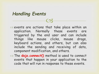 
Handling Events
 events are actions that take place within an
application. Normally these events are
triggered by the end user and can include
things like mouse clicks, mouse drags,
keyboard actions, and others, but can also
include the sending and receiving of data,
component modification, and others.
 The dojo.connect() method is used to connect
events that happen in your application to the
code that will run in response to these events.
 