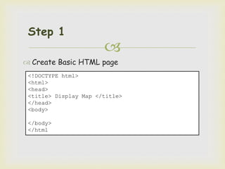 
Step 1
 Create Basic HTML page
<!DOCTYPE html>
<html>
<head>
<title> Display Map </title>
</head>
<body>
</body>
</html
 