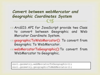 
Convert between webMercator and
Geographic Coordinates System
 ArcGIS API for JavaScript provide two Class
to convert between Geographic and Web
Mercator Coordinate System.
 geographicToWebMercator(): To convert from
Geographic To WebMercator.
 webMercatorToGeographic():To convert from
WebMercator to Geographic.
esri.geometry.webMercatorToGeographic();
esri.geometry.geographicToWebMercator();
 