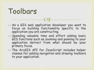 
 As a GIS web application developer you want to
focus on building functionality specific to the
application you are constructing.
 Spending valuable time and effort adding basic
GIS functions such as zooming and panning to your
application detract from what should be your
primary focus.
 The ArcGIS API for JavaScript includes helper
classes for adding navigation and drawing toolbars
to your application.
Toolbars
 