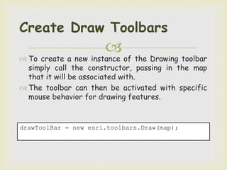 
 To create a new instance of the Drawing toolbar
simply call the constructor, passing in the map
that it will be associated with.
 The toolbar can then be activated with specific
mouse behavior for drawing features.
Create Draw Toolbars
drawToolBar = new esri.toolbars.Draw(map);
 
