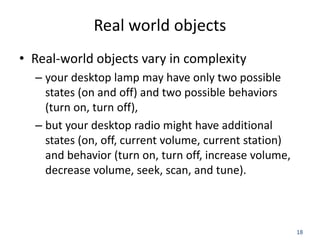 18
Real world objects
• Real-world objects vary in complexity
– your desktop lamp may have only two possible
states (on and off) and two possible behaviors
(turn on, turn off),
– but your desktop radio might have additional
states (on, off, current volume, current station)
and behavior (turn on, turn off, increase volume,
decrease volume, seek, scan, and tune).
 