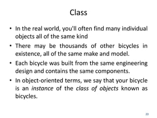 20
Class
• In the real world, you'll often find many individual
objects all of the same kind
• There may be thousands of other bicycles in
existence, all of the same make and model.
• Each bicycle was built from the same engineering
design and contains the same components.
• In object-oriented terms, we say that your bicycle
is an instance of the class of objects known as
bicycles.
 