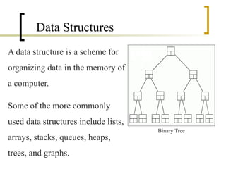 Data Structures
A data structure is a scheme for
organizing data in the memory of
a computer.
Some of the more commonly
used data structures include lists,
arrays, stacks, queues, heaps,
trees, and graphs.
Binary Tree
 