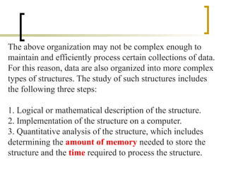 The above organization may not be complex enough to
maintain and efficiently process certain collections of data.
For this reason, data are also organized into more complex
types of structures. The study of such structures includes
the following three steps:
1. Logical or mathematical description of the structure.
2. Implementation of the structure on a computer.
3. Quantitative analysis of the structure, which includes
determining the amount of memory needed to store the
structure and the time required to process the structure.
 