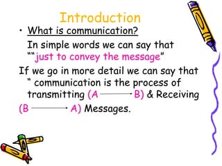 Introduction
• What is communication?
In simple words we can say that
““just to convey the message”
If we go in more detail we can say that
“ communication is the process of
transmitting (A B) & Receiving
(B A) Messages.
 