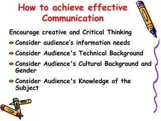 Encourage creative and Critical Thinking
Consider audience’s information needs
Consider Audience's Technical Background
Consider Audience's Cultural Background and
Gender
Consider Audience's Knowledge of the
Subject
How to achieve effective
Communication
 