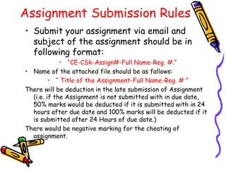 Assignment Submission Rules
• Submit your assignment via email and
subject of the assignment should be in
following format:
• “CE-CSk-Assign#-Full Name-Reg. #.”
• Name of the attached file should be as fallows:
• “ Title of the Assignment-Full Name-Reg. # ”
There will be deduction in the late submission of Assignment
(i.e. if the Assignment is not submitted with in due date,
50% marks would be deducted if it is submitted with in 24
hours after due date and 100% marks will be deducted if it
is submitted after 24 Hours of due date.)
There would be negative marking for the cheating of
assignment.
 