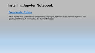 Installing Jupyter Notebook
Prerequisite: Python
While Jupyter runs code in many programming languages, Python is a requirement (Python 3.3 or
greater, or Python 2.7) for installing the Jupyter Notebook.
 