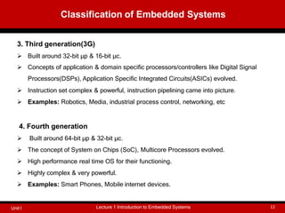 3. Third generation(3G)
 Built around 32-bit μp & 16-bit μc.
 Concepts of application & domain specific processors/controllers like Digital Signal
Processors(DSPs), Application Specific Integrated Circuits(ASICs) evolved.
 Instruction set complex & powerful, instruction pipelining came into picture.
 Examples: Robotics, Media, industrial process control, networking, etc
4. Fourth generation
 Built around 64-bit μp & 32-bit μc.
 The concept of System on Chips (SoC), Multicore Processors evolved.
 High performance real time OS for their functioning.
 Highly complex & very powerful.
 Examples: Smart Phones, Mobile internet devices.
Classification of Embedded Systems
Lecture 1 Introduction to Embedded Systems 12
Unit I
 