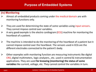 (iv) Monitoring
 Almost all embedded products coming under the medical domain are with
monitoring functions only.
 They are used for determining the state of some variables using input sensors.
They cannot impose control over variables.
 A very good example is the electro cardiogram (ECG) machine for monitoring the
heartbeat of a patient.
 The machine is intended to do the monitoring of the heartbeat of a patient but it
cannot impose control over the heartbeat. The sensors used in ECG are the
different electrodes connected to the patient’s body.
 Other examples with monitoring function are measuring instruments like digital
CRO, digital multimeters, logic analyzers., etc. used in control & instrumentation
applications. They are used for knowing (monitoring) the status of some
variables like current, voltage, etc. They cannot control the variables in turn.
Purpose of Embedded Systems
Lecture 1 Introduction to Embedded Systems 24
Unit I
 