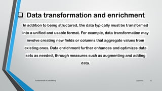 ❑ Data transformation and enrichment
In addition to being structured, the data typically must be transformed
into a unified and usable format. For example, data transformation may
involve creating new fields or columns that aggregate values from
existing ones. Data enrichment further enhances and optimizes data
sets as needed, through measures such as augmenting and adding
data.
5/30/2024
Fundamentals of Data Mining 13
 