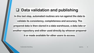 ❑ Data validation and publishing
In this last step, automated routines are run against the data to
validate its consistency, completeness and accuracy. The
prepared data is then stored in a data warehouse, a data lake or
another repository and either used directly by whoever prepared
it or made available for other users to access.
5/30/2024
Fundamentals of Data Mining 14
 