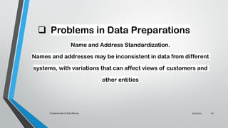 ❑ Problems in Data Preparations
Name and Address Standardization.
Names and addresses may be inconsistent in data from different
systems, with variations that can affect views of customers and
other entities
5/30/2024
Fundamentals of Data Mining 19
 