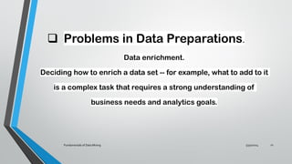 ❑ Problems in Data Preparations.
Data enrichment.
Deciding how to enrich a data set -- for example, what to add to it
is a complex task that requires a strong understanding of
business needs and analytics goals.
5/30/2024
Fundamentals of Data Mining 21
 