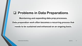 ❑ Problems in Data Preparations.
Maintaining and expanding data prep processes.
Data preparation work often becomes a recurring process that
needs to be sustained and enhanced on an ongoing basis.
5/30/2024
Fundamentals of Data Mining 22
 
