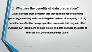 ❑ What are the benefits of data preparation?
Data scientists often complain that they spend most of their time
gathering, cleansing and structuring data instead of analyzing it. A big
benefit of an effective data preparation process is that they and other
end users can focus more on data mining and data analysis the parts of
their job that generate business value.
5/30/2024
Fundamentals of Data Mining 5
 