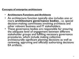 56
Concepts of enterprise architecture
• Architecture Functions and Architects
• An architecture function typically also includes one or
more architecture governance bodies , i.e. special
decision-making committees involving architects and
other relevant business and IT stakeholders.
• These governance bodies are responsible for ensuring
the adequate level of engagement between different
stakeholder groups and fulfilling necessary governance
procedures, which include making collective
architecturally significant planning decisions as well as
reviewing, approving and officially authorizing decisions
EA artifacts.
 