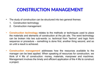 CONSTRUCTION MANAGEMENT
• The study of construction can be structured into two general themes:
1. Construction technology
2. Construction management
• Construction technology relates to the methods or techniques used to place
the materials and elements of construction at the job site. The word technology
can be broken into two sub-words i.e. technical from “techno” and logic from
sequence or procedure – something is done first, another thing second, and so
on until a result is achieved.
• Construction management addresses how the resources available to the
manager can be best applied. When speaking of resources for construction, we
think of 4 Ms of construction: money, materials, manpower and machines.
Management involves the timely and efficient application of the 4 Ms to construct
a project.
 