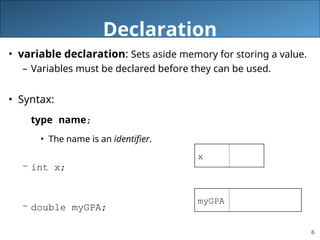 6
Declaration
• variable declaration: Sets aside memory for storing a value.
– Variables must be declared before they can be used.
• Syntax:
type name;
• The name is an identifier.
– int x;
– double myGPA;
x
myGPA
 