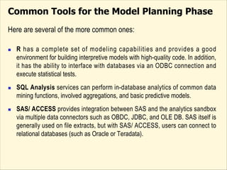 Common Tools for the Model Planning Phase
Here are several of the more common ones:
n R has a complete set of modeling capabilities and provides a good
environment for building interpretive models with high-quality code. In addition,
it has the ability to interface with databases via an ODBC connection and
execute statistical tests.
n SQL Analysis services can perform in-database analytics of common data
mining functions, involved aggregations, and basic predictive models.
n SAS/ ACCESS provides integration between SAS and the analytics sandbox
via multiple data connectors such as OBDC, JDBC, and OLE DB. SAS itself is
generally used on file extracts, but with SAS/ ACCESS, users can connect to
relational databases (such as Oracle or Teradata).
 