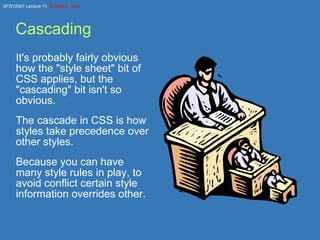 Cascading It's probably fairly obvious how the &quot;style sheet&quot; bit of CSS applies, but the &quot;cascading&quot; bit isn't so obvious. The cascade in CSS is how styles take precedence over other styles. Because you can have many style rules in play, to avoid conflict certain style information overrides other. 