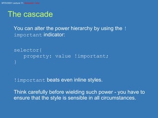 The cascade You can alter the power hierarchy by using the  !important  indicator: selector{ property: value !important; } !important  beats even inline styles. Think carefully before wielding such power - you have to ensure that the style is sensible in all circumstances. 